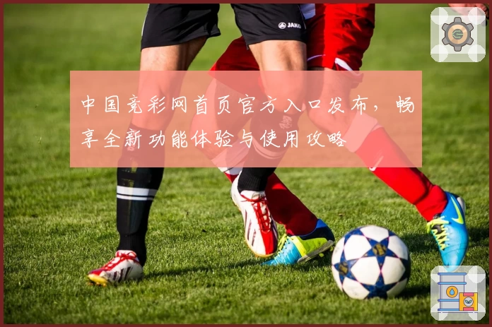 中国竞彩网首页官方入口发布，畅享全新功能体验与使用攻略