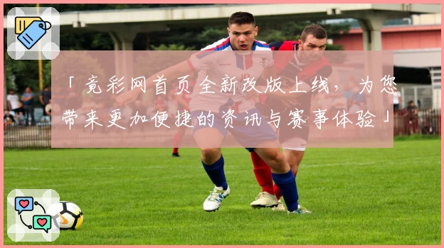 「竟彩网首页全新改版上线，为您带来更加便捷的资讯与赛事体验」