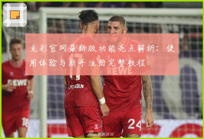 竞彩官网最新版功能亮点解析：使用体验与新手注册完整教程