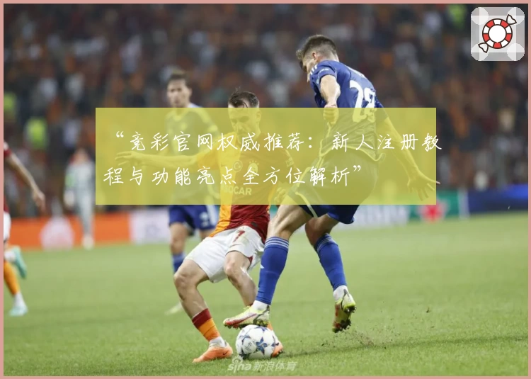 “竞彩官网权威推荐：新人注册教程与功能亮点全方位解析”