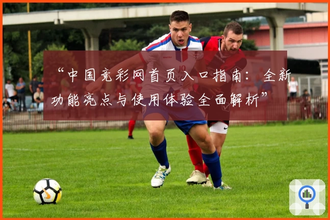 “中国竞彩网首页入口指南：全新功能亮点与使用体验全面解析”