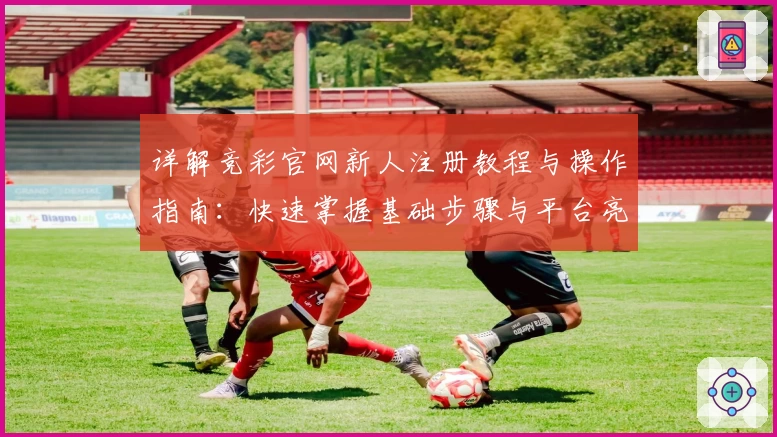 详解竞彩官网新人注册教程与操作指南：快速掌握基础步骤与平台亮点