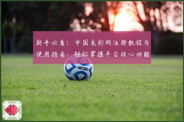 新手必看：中国竞彩网注册教程与使用指南，轻松掌握平台核心功能