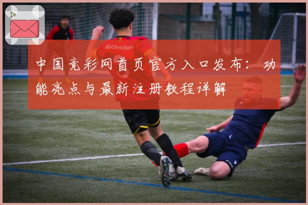 中国竞彩网首页官方入口发布:功能亮点与最新注册教程详解