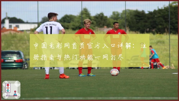 中国竞彩网首页官方入口详解：注册指南与热门功能一网打尽