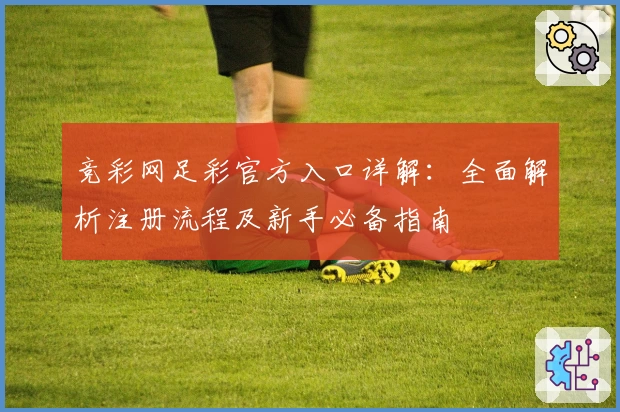 竞彩网足彩官方入口详解：全面解析注册流程及新手必备指南