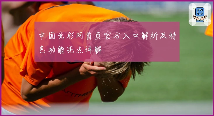 中国竞彩网首页官方入口解析及特色功能亮点详解