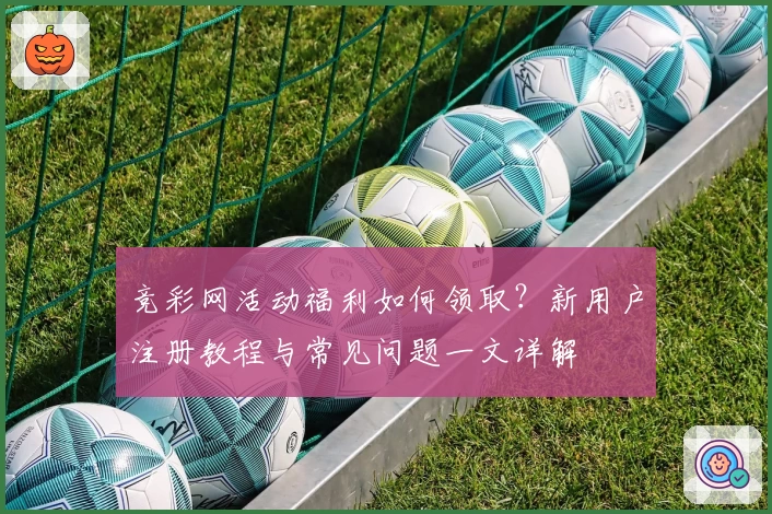 竞彩网活动福利如何领取？新用户注册教程与常见问题一文详解
