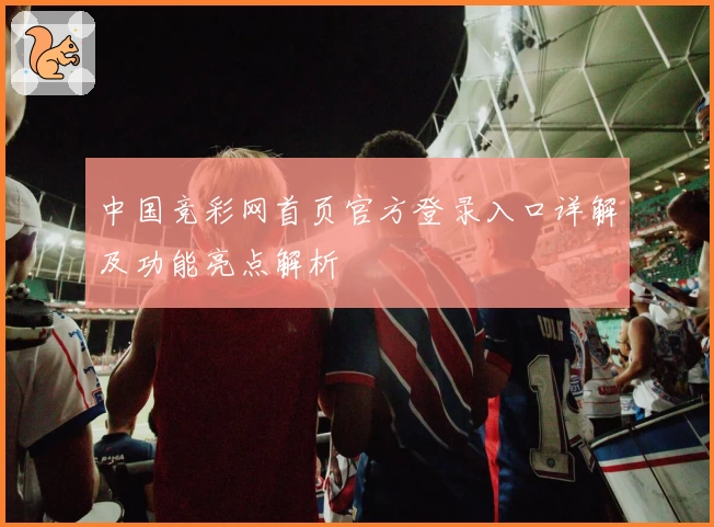 中国竞彩网首页官方登录入口详解及功能亮点解析