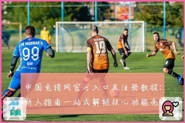 中国竞猜网官方入口及注册教程：新人指南一站式解锁核心功能亮点