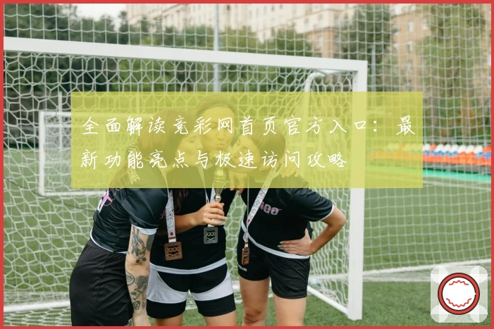全面解读竞彩网首页官方入口：最新功能亮点与极速访问攻略