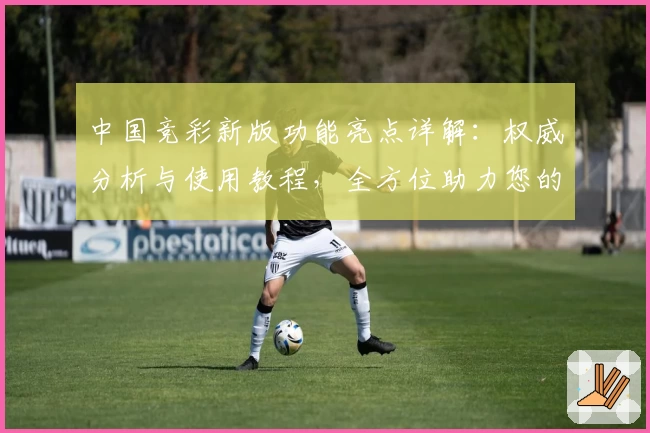 中国竞彩新版功能亮点详解：权威分析与使用教程，全方位助力您的赛事预测体验