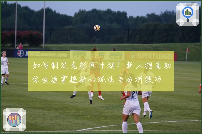 如何制定竞彩网计划？新人指南助你快速掌握核心玩法与分析技巧